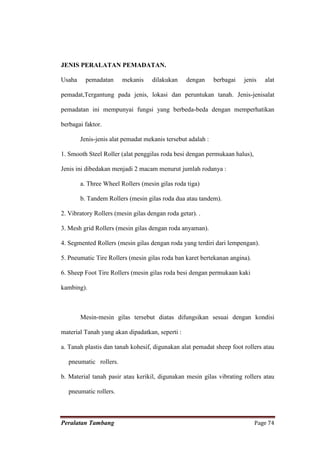 JENIS PERALATAN PEMADATAN.

Usaha     pemadatan     mekanis    dilakukan     dengan      berbagai   jenis   alat

pemadat,Tergantung pada jenis, lokasi dan peruntukan tanah. Jenis-jenisalat

pemadatan ini mempunyai fungsi yang berbeda-beda dengan memperhatikan

berbagai faktor.

        Jenis-jenis alat pemadat mekanis tersebut adalah :

1. Smooth Steel Roller (alat penggilas roda besi dengan permukaan halus),

Jenis ini dibedakan menjadi 2 macam menurut jumlah rodanya :

        a. Three Wheel Rollers (mesin gilas roda tiga)

        b. Tandem Rollers (mesin gilas roda dua atau tandem).

2. Vibratory Rollers (mesin gilas dengan roda getar). .

3. Mesh grid Rollers (mesin gilas dengan roda anyaman).

4. Segmented Rollers (mesin gilas dengan roda yang terdiri dari lempengan).

5. Pneumatic Tire Rollers (mesin gilas roda ban karet bertekanan angina).

6. Sheep Foot Tire Rollers (mesin gilas roda besi dengan permukaan kaki

kambing).



        Mesin-mesin gilas tersebut diatas difungsikan sesuai dengan kondisi

material Tanah yang akan dipadatkan, seperti :

a. Tanah plastis dan tanah kohesif, digunakan alat pemadat sheep foot rollers atau

   pneumatic rollers.

b. Material tanah pasir atau kerikil, digunakan mesin gilas vibrating rollers atau

   pneumatic rollers.



Peralatan Tambang                                                           Page 74
 