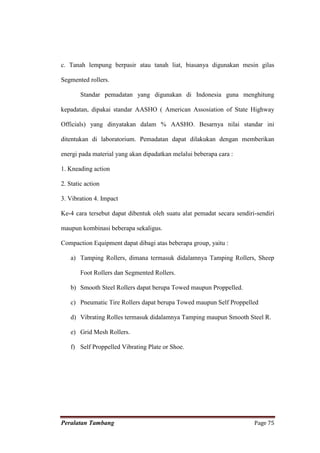c. Tanah lempung berpasir atau tanah liat, biasanya digunakan mesin gilas

Segmented rollers.

        Standar pemadatan yang digunakan di Indonesia guna menghitung

kepadatan, dipakai standar AASHO ( American Assosiation of State Highway

Officials) yang dinyatakan dalam % AASHO. Besarnya nilai standar ini

ditentukan di laboratorium. Pemadatan dapat dilakukan dengan memberikan

energi pada material yang akan dipadatkan melalui beberapa cara :

1. Kneading action

2. Static action

3. Vibration 4. Impact

Ke-4 cara tersebut dapat dibentuk oleh suatu alat pemadat secara sendiri-sendiri

maupun kombinasi beberapa sekaligus.

Compaction Equipment dapat dibagi atas beberapa group, yaitu :

    a) Tamping Rollers, dimana termasuk didalamnya Tamping Rollers, Sheep

        Foot Rollers dan Segmented Rollers.

    b) Smooth Steel Rollers dapat berupa Towed maupun Proppelled.

    c) Pneumatic Tire Rollers dapat berupa Towed maupun Self Proppelled

    d) Vibrating Rolles termasuk didalamnya Tamping maupun Smooth Steel R.

    e) Grid Mesh Rollers.

    f) Self Proppelled Vibrating Plate or Shoe.




Peralatan Tambang                                                       Page 75
 