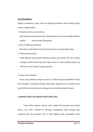Cara Pemadatan :

Dengan memberikan energi oleh alat terhadap permukaan tanah adalah dengan

metode sebagai berikut :

1. Kneading Action atau peremasan.

  tanah diremas oleh gigi pada roda sehingga udara dan air yang terdapat diantara

   partikel        material dapat dikeluarkan.

2. Static Weight atau pemberat.

  Permukaan tanah ditekan oleh suatu berat tertentu secara perlahan-lahan.

3. Vibration atau getaran.

  Tanah dibawah alat pemadat diberikan getaran yang berasal dari alat tersebut

   sehingga partikel tanah yang kecil dapat masuk di antara partikel-partikel yg

   lebih besar untuk mengisi rongga yang ada.



4. Impact atau tumbukan.

  Proses yang dilakukan dengan metode ini adalah dengan menjatuihkan benda

dari ketinggian. Selaintanah menjadi lebih padat, dengan proses ini partikel tanah

yang lebih besar menjadi pecah sehingga butiran partikel menjadi seragam.



TAMPING ROLLER (SHEEP FOOT ROLLER).



       Yang disebut dengan tamping rollers adalah alat pemadat yang berupa

Sheep’s foot roller. Pemadat ini berfungsi memadatkan tanah lempung atau

campuran pasir dan lempung. Alat ini tidak dipakai untuk memadatkan tanah



Peralatan Tambang                                                         Page 76
 