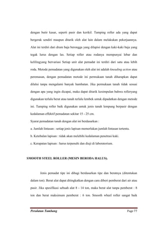 dengan butir kasar, seperti pasir dan kerikil. Tamping roller ada yang dapat

 bergerak sendiri maupun ditarik oleh alat lain dalam melakukan pekerjaannya.

 Alat ini terdiri dari drum baja berongga yang dilapisi dengan kaki-kaki baja yang

 tegak lurus dengan las. Setiap roller atau rodanya mempunyai lebar dan

 kelilingyang bervariasi Setiap unit alat pemadat ini terdiri dari satu atau lebih

 roda. Metode pemadatan yang digunakan oleh alat ini adalah kneading action atau

 peremasan, dengan pemadatan metode ini permukaan tanah diharapkan dapat

 dilalui tanpa mengalami banyak hambatan. Jika permukaan tanah tidak sesuai

 dengan apa yang ingin dicapai, maka dapat ditarik kesimpulan bahwa rolleryang

 digunakan terlalu berat atau tanah terlalu lembek untuk dipadatkan dengan metode

 ini. Tamping roller baik digunakan untuk jenis tanah lempung berpasir dengan

 kedalaman effektif pemadatan sekitar 15 - 25 cm.

 Syarat pemadatan tanah dengan alat ini berdasarkan :

 a. Jumlah lintasan : setiap jenis lapisan memerlukan jumlah lintasan tertentu.

 b. Ketebalan lapisan : tidak akan melebihi kedalaman penetrasi kaki.

 c. Kerapatan lapisan : harus terpenuhi dan diuji di laboratorium.



SMOOTH STEEL ROLLER (MESIN BERODA HALUS).



        Jenis pemadat tipe ini dibagi berdasarkan tipe dan beratnya (ditentukan

 dalam ton). Berat alat dapat ditingkatkan dengan cara diberi pemberat dari air atau

 pasir. Jika spesifikasi sebuah alat 8 - 14 ton, maka berat alat tanpa pemberat : 8

 ton dan berat maksimum pemberat : 6 ton. Smooth wheel roller sangat baik



 Peralatan Tambang                                                           Page 77
 