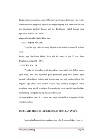 dipakai untuk memadatkan material berbutir seperti pasir, krikil dan batu pecah.

Permukaan tanah yang telah dipadatkan dengan tamping akan lebih licin dan rata

jika dipadatkan kembali dengan alat ini. Kedalaman efektif lapisan yang

dipadatkan berkisar 10 – 20 cm.

Macam alat pemadat ini dibedakan atas :

1. THREE WHEEL ROLLER.

         Penggilas tiga roda ini sering digunakan memadatkan material berbutir

besar,

disebut juga MacAdam Roller. Berat alat ini antara 6 dan 12 ton, dapat

ditingkatkan sampai 15 – 35 %.

2. TANDEM ROLLER.

         Pemadat ini digunakan untuk permukaan yang sudah agak halus, seperti

aspal beton, dan tidak digunakan pada permukaan yang kasar karena dapat

merusak roda-rodanya. Jenisnya ada berporos dua (two axle tandem roller). Dan

berporos tiga (three axles tandem roller) yang biasanya difungsikan untuk

pemadatan ulang setelah pemadatan dengan alat dua poros. Alat ini menghasilkan

lintasan yang sama pada masing-masing rodanya, dan

Beratnya berkisar antara 8 – 14 ton serta dapat ditambahkan dengan 60 % Dari

berat pemadatnya.



PNEUMATIC TIRED ROLLER (PENGILAS RODA BAN ANGIN).



         Mesin gilas Pneumatik merupakan mesin gilas dengan roda karet yang ber



Peralatan Tambang                                                       Page 78
 