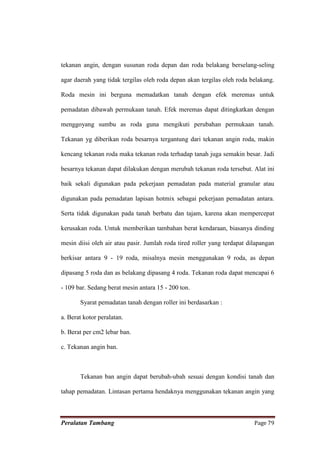 tekanan angin, dengan susunan roda depan dan roda belakang berselang-seling

agar daerah yang tidak tergilas oleh roda depan akan tergilas oleh roda belakang.

Roda mesin ini berguna memadatkan tanah dengan efek meremas untuk

pemadatan dibawah permukaan tanah. Efek meremas dapat ditingkatkan dengan

menggoyang sumbu as roda guna mengikuti perubahan permukaan tanah.

Tekanan yg diberikan roda besarnya tergantung dari tekanan angin roda, makin

kencang tekanan roda maka tekanan roda terhadap tanah juga semakin besar. Jadi

besarnya tekanan dapat dilakukan dengan merubah tekanan roda tersebut. Alat ini

baik sekali digunakan pada pekerjaan pemadatan pada material granular atau

digunakan pada pemadatan lapisan hotmix sebagai pekerjaan pemadatan antara.

Serta tidak digunakan pada tanah berbatu dan tajam, karena akan mempercepat

kerusakan roda. Untuk memberikan tambahan berat kendaraan, biasanya dinding

mesin diisi oleh air atau pasir. Jumlah roda tired roller yang terdapat dilapangan

berkisar antara 9 - 19 roda, misalnya mesin menggunakan 9 roda, as depan

dipasang 5 roda dan as belakang dipasang 4 roda. Tekanan roda dapat mencapai 6

- 109 bar. Sedang berat mesin antara 15 - 200 ton.

       Syarat pemadatan tanah dengan roller ini berdasarkan :

a. Berat kotor peralatan.

b. Berat per cm2 lebar ban.

c. Tekanan angin ban.



       Tekanan ban angin dapat berubah-ubah sesuai dengan kondisi tanah dan

tahap pemadatan. Lintasan pertama hendaknya menggunakan tekanan angin yang



Peralatan Tambang                                                         Page 79
 