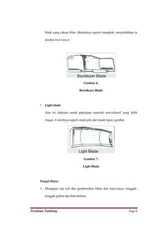 blade yang cukup lebar. Bentuknya seperti mangkuk, menyebabkan ia

          disebut bowl-dozer.




                                       Gambar 6.

                                    Bowldozer Blade



      •   Light blade

          Alat ini didesain untuk pekerjaan material non-kohesif yang lebih

          ringan. Contohnya seperti stock pile dari tanah lepas/ gembur.




                                       Gambar 7.

                                       Light Blade



      Fungsi Dozer

      1. Mengupas top soil dan pembersihan lahan dari kayu-kayu, tonggak-

          tonggak pohon dan batu-batuan.



Peralatan Tambang                                                          Page 8
 