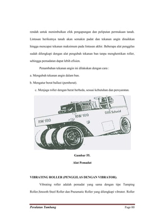 rendah untuk menimbulkan efek pengapungan dan peliputan permukaan tanah.

Lintasan berikutnya tanah akan semakin padat dan tekanan angin dinaikkan

hingga mencapai tekanan maksimum pada lintasan akhir. Beberapa alat penggilas

sudah dilengkapi dengan alat pengubah tekanan ban tanpa menghentikan roller,

sehingga pemadatan dapat lebih efisien.

       Penambahan tekanan angin ini dilakukan dengan cara :

a. Mengubah tekanan angin dalam ban.

b. Mengatur berat ballast (pemberat).

    c. Menjaga roller dengan berat berbeda, sesuai kebutuhan dan persyaratan.




                                  Gambar 55.

                                 Alat Pemadat



VIBRATING ROLLER (PENGGILAS DENGAN VIBRATOR).

       Vibrating roller adalah pemadat yang sama dengan tipe Tamping

Roller,Smooth Steel Roller dan Pneumatic Roller yang dilengkapi vibrator. Roller



Peralatan Tambang                                                        Page 80
 
