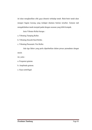 ini akan menghasilkan efek gaya dinamis terhadap tanah. Butir-butir tanah akan

mengisi bagian kosong yang terdapat diantara butiran tersebut. Getaran tadi

mengakibatkan tanah menjadi padat dengan susunan yang lebih kompak.

        Jenis Vibrator Roller berupa :

a. Vibrating Tamping Roller.

b. Vibrating Smooth Steel Roller.

c. Vibrating Pneumatic Tire Roller.

        Ada tiga faktor yang perlu diperhatikan dalam proses pemadatan dengan

mesin

ini, yaitu :

a. Frequensi getaran.

b. Amplitudo getaran.

c. Gaya sentrifugal.




Peralatan Tambang                                                     Page 81
 