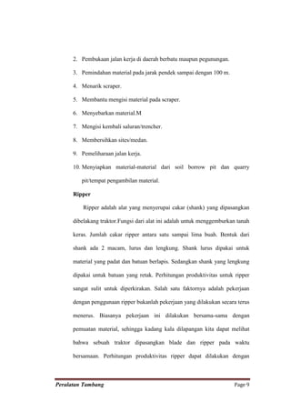 2. Pembukaan jalan kerja di daerah berbatu maupun pegunungan.

      3. Pemindahan material pada jarak pendek sampai dengan 100 m.

      4. Menarik scraper.

      5. Membantu mengisi material pada scraper.

      6. Menyebarkan material.M

      7. Mengisi kembali saluran/trencher.

      8. Membersihkan sites/medan.

      9. Pemeliharaan jalan kerja.

      10. Menyiapkan material-material dari soil borrow pit dan quarry

         pit/tempat pengambilan material.

      Ripper

          Ripper adalah alat yang menyerupai cakar (shank) yang dipasangkan

      dibelakang traktor.Fungsi dari alat ini adalah untuk menggemburkan tanah

      keras. Jumlah cakar ripper antara satu sampai lima buah. Bentuk dari

      shank ada 2 macam, lurus dan lengkung. Shank lurus dipakai untuk

      material yang padat dan batuan berlapis. Sedangkan shank yang lengkung

      dipakai untuk batuan yang retak. Perhitungan produktivitas untuk ripper

      sangat sulit untuk diperkirakan. Salah satu faktornya adalah pekerjaan

      dengan penggunaan ripper bukanlah pekerjaan yang dilakukan secara terus

      menerus. Biasanya pekerjaan ini dilakukan bersama-sama dengan

      pemuatan material, sehingga kadang kala dilapangan kita dapat melihat

      bahwa sebuah traktor dipasangkan blade dan ripper pada waktu

      bersamaan. Perhitungan produktivitas ripper dapat dilakukan dengan



Peralatan Tambang                                                      Page 9
 