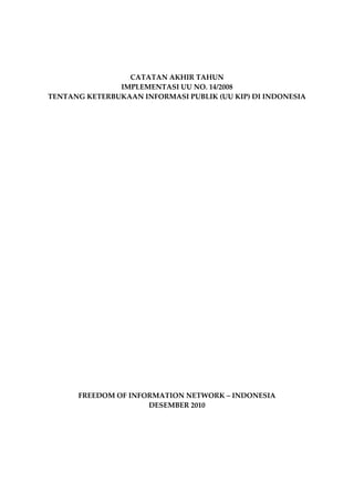 CATATAN AKHIR TAHUN
                 IMPLEMENTASI UU NO. 14/2008
  TENTANG KETERBUKAAN INFORMASI PUBLIK (UU KIP) DI INDONESIA




               FREEDOM OF INFORMATION NETWORK – INDONESIA
                              DESEMBER 2010




Catatan Akhir Tahun, Implementasi UU No. 14/2008, Tentang Keterbukaan Informasi Publik (UU KIP) di Indonesia   1i
 