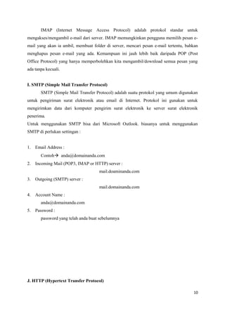IMAP (Internet Message Access Protocol) adalah protokol standar untuk
mengakses/mengambil e-mail dari server. IMAP memungkinkan pengguna memilih pesan e-
mail yang akan ia ambil, membuat folder di server, mencari pesan e-mail tertentu, bahkan
menghapus pesan e-mail yang ada. Kemampuan ini jauh lebih baik daripada POP (Post
Office Protocol) yang hanya memperbolehkan kita mengambil/download semua pesan yang
ada tanpa kecuali.
I. SMTP (Simple Mail Transfer Protocol)
SMTP (Simple Mail Transfer Protocol) adalah suatu protokol yang umum digunakan
untuk pengiriman surat elektronik atau email di Internet. Protokol ini gunakan untuk
mengirimkan data dari komputer pengirim surat elektronik ke server surat elektronik
penerima.
Untuk menggunakan SMTP bisa dari Microsoft Outlook. biasanya untuk menggunakan
SMTP di perlukan settingan :
1. Email Address :
Contoh anda@domainanda.com
2. Incoming Mail (POP3, IMAP or HTTP) server :
mail.doaminanda.com
3. Outgoing (SMTP) server :
mail.domainanda.com
4. Account Name :
anda@domainanda.com
5. Password :
password yang telah anda buat sebelumnya
J. HTTP (Hypertext Transfer Protocol)
10
 