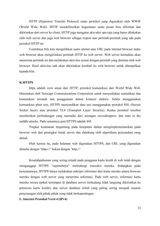HTTP (Hypertext Transfer Protocol) suatu protokol yang digunakan oleh WWW
(World Wide Web). HTTP mendefinisikan bagaimana suatu pesan bisa diformat dan
dikirimkan dari server ke client. HTTP juga mengatur aksi-aksi apa saja yang harus dilakukan
oleh web server dan juga web browser sebagai respon atas perintah-perintah yang ada pada
protokol HTTP ini.
Contohnya bila kita mengetikkan suatu alamat atau URL pada internet browser maka
web browser akan mengirimkan perintah HTTP ke web server. Web server kemudian akan
menerima perintah ini dan melakukan aktivitas sesuai dengan perintah yang diminta oleh web
browser. Hasil aktivitas tadi akan dikirimkan kembali ke web browser untuk ditampilkan
kepada kita.
K.HTTPS
https adalah versi aman dari HTTP, protokol komunikasi dari World Wide Web.
Ditemukan oleh Netscape Communications Corporation untuk menyediakan autentikasi dan
komunikasi tersandi dan penggunaan dalam komersi elektris. Selain menggunakan
komunikasi plain text, HTTPS menyandikan data sesi menggunakan protokol SSL (Secure
Socket layer) atau protokol TLS (Transport Layer Security). Kedua protokol tersebut
memberikan perlindungan yang memadai dari serangan eavesdroppers, dan man in the
middle attacks. Pada umumnya port HTTPS adalah 443.
Tingkat keamanan tergantung pada ketepatan dalam mengimplementasikan pada
browser web dan perangkat lunak server dan didukung oleh algorithma penyandian yang
aktual.
Oleh karena itu, pada halaman web digunakan HTTPS, dan URL yang digunakan
dimulai dengan ‘https://’ bukan dengan ‘http://’
Kesalahpahaman yang sering terjadi pada pengguna kartu kredit di web ialah dengan
menganggap HTTPS “sepenuhnya” melindungi transaksi mereka. Sedangkan pada
kenyataannya, HTTPS hanya melakukan enkripsi informasi dari kartu mereka antara browser
mereka dengan web server yang menerima informasi. Pada web server, informasi kartu
mereke secara tipikal tersimpan di database server (terkadang tidak langsung dikirimkan ke
pemroses kartu kredit), dan server database inilah yang paling sering menjadi sasaran
penyerangan oleh pihak-pihak yang tidak berkepentingan.
L. Internet Protokol Versi 4 (IPv4)
11
 