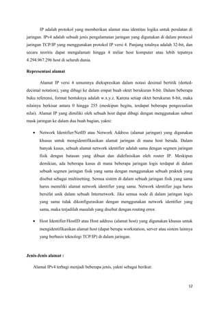 IP adalah protokol yang memberikan alamat atau identitas logika untuk peralatan di
jaringan. IPv4 adalah sebuah jenis pengalamatan jaringan yang digunakan di dalam protocol
jaringan TCP/IP yang menggunakan protokol IP versi 4. Panjang totalnya adalah 32-bit, dan
secara teoritis dapat mengalamati hingga 4 miliar host komputer atau lebih tepatnya
4.294.967.296 host di seluruh dunia.
Representasi alamat
Alamat IP versi 4 umumnya diekspresikan dalam notasi desimal bertitik (dotted-
decimal notation), yang dibagi ke dalam empat buah oktet berukuran 8-bit. Dalam beberapa
buku referensi, format bentuknya adalah w.x.y.z. Karena setiap oktet berukuran 8-bit, maka
nilainya berkisar antara 0 hingga 255 (meskipun begitu, terdapat beberapa pengecualian
nilai). Alamat IP yang dimiliki oleh sebuah host dapat dibagi dengan menggunakan subnet
mask jaringan ke dalam dua buah bagian, yakni:
• Network Identifier/NetID atau Network Address (alamat jaringan) yang digunakan
khusus untuk mengidentifikasikan alamat jaringan di mana host berada. Dalam
banyak kasus, sebuah alamat network identifier adalah sama dengan segmen jaringan
fisik dengan batasan yang dibuat dan didefinisikan oleh router IP. Meskipun
demikian, ada beberapa kasus di mana beberapa jaringan logis terdapat di dalam
sebuah segmen jaringan fisik yang sama dengan menggunakan sebuah praktek yang
disebut sebagai multinetting. Semua sistem di dalam sebuah jaringan fisik yang sama
harus memiliki alamat network identifier yang sama. Network identifier juga harus
bersifat unik dalam sebuah Internetwork. Jika semua node di dalam jaringan logis
yang sama tidak dikonfigurasikan dengan menggunakan network identifier yang
sama, maka terjadilah masalah yang disebut dengan routing error.
• Host Identifier/HostID atau Host address (alamat host) yang digunakan khusus untuk
mengidentifikasikan alamat host (dapat berupa workstation, server atau sistem lainnya
yang berbasis teknologi TCP/IP) di dalam jaringan.
Jenis-Jenis alamat :
Alamat IPv4 terbagi menjadi beberapa jenis, yakni sebagai berikut:
12
 