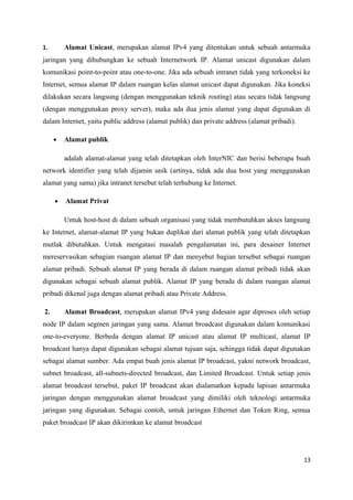 1. Alamat Unicast, merupakan alamat IPv4 yang ditentukan untuk sebuah antarmuka
jaringan yang dihubungkan ke sebuah Internetwork IP. Alamat unicast digunakan dalam
komunikasi point-to-point atau one-to-one. Jika ada sebuah intranet tidak yang terkoneksi ke
Internet, semua alamat IP dalam ruangan kelas alamat unicast dapat digunakan. Jika koneksi
dilakukan secara langsung (dengan menggunakan teknik routing) atau secara tidak langsung
(dengan menggunakan proxy server), maka ada dua jenis alamat yang dapat digunakan di
dalam Internet, yaitu public address (alamat publik) dan private address (alamat pribadi).
• Alamat publik
adalah alamat-alamat yang telah ditetapkan oleh InterNIC dan berisi beberapa buah
network identifier yang telah dijamin unik (artinya, tidak ada dua host yang menggunakan
alamat yang sama) jika intranet tersebut telah terhubung ke Internet.
• Alamat Privat
Untuk host-host di dalam sebuah organisasi yang tidak membutuhkan akses langsung
ke Internet, alamat-alamat IP yang bukan duplikat dari alamat publik yang telah ditetapkan
mutlak dibutuhkan. Untuk mengatasi masalah pengalamatan ini, para desainer Internet
mereservasikan sebagian ruangan alamat IP dan menyebut bagian tersebut sebagai ruangan
alamat pribadi. Sebuah alamat IP yang berada di dalam ruangan alamat pribadi tidak akan
digunakan sebagai sebuah alamat publik. Alamat IP yang berada di dalam ruangan alamat
pribadi dikenal juga dengan alamat pribadi atau Private Address.
2. Alamat Broadcast, merupakan alamat IPv4 yang didesain agar diproses oleh setiap
node IP dalam segmen jaringan yang sama. Alamat broadcast digunakan dalam komunikasi
one-to-everyone. Berbeda dengan alamat IP unicast atau alamat IP multicast, alamat IP
broadcast hanya dapat digunakan sebagai alamat tujuan saja, sehingga tidak dapat digunakan
sebagai alamat sumber. Ada empat buah jenis alamat IP broadcast, yakni network broadcast,
subnet broadcast, all-subnets-directed broadcast, dan Limited Broadcast. Untuk setiap jenis
alamat broadcast tersebut, paket IP broadcast akan dialamatkan kepada lapisan antarmuka
jaringan dengan menggunakan alamat broadcast yang dimiliki oleh teknologi antarmuka
jaringan yang digunakan. Sebagai contoh, untuk jaringan Ethernet dan Token Ring, semua
paket broadcast IP akan dikirimkan ke alamat broadcast
13
 