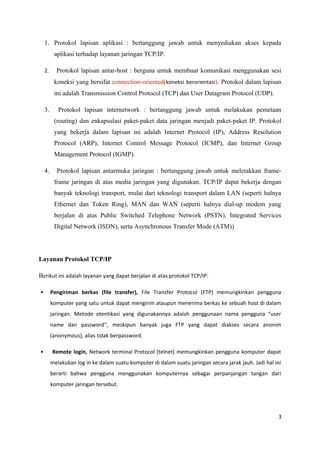 1. Protokol lapisan aplikasi : bertanggung jawab untuk menyediakan akses kepada
aplikasi terhadap layanan jaringan TCP/IP.
2. Protokol lapisan antar-host : berguna untuk membuat komunikasi menggunakan sesi
koneksi yang bersifat connection-oriented(koneksi berorientasi). Protokol dalam lapisan
ini adalah Transmission Control Protocol (TCP) dan User Datagram Protocol (UDP).
3. Protokol lapisan internetwork : bertanggung jawab untuk melakukan pemetaan
(routing) dan enkapsulasi paket-paket data jaringan menjadi paket-paket IP. Protokol
yang bekerja dalam lapisan ini adalah Internet Protocol (IP), Address Resolution
Protocol (ARP), Internet Control Message Protocol (ICMP), dan Internet Group
Management Protocol (IGMP).
4. Protokol lapisan antarmuka jaringan : bertanggung jawab untuk meletakkan frame-
frame jaringan di atas media jaringan yang digunakan. TCP/IP dapat bekerja dengan
banyak teknologi transport, mulai dari teknologi transport dalam LAN (seperti halnya
Ethernet dan Token Ring), MAN dan WAN (seperti halnya dial-up modem yang
berjalan di atas Public Switched Telephone Network (PSTN), Integrated Services
Digital Network (ISDN), serta Asynchronous Transfer Mode (ATM))
Layanan Protokol TCP/IP
Berikut ini adalah layanan yang dapat berjalan di atas protokol TCP/IP:
• Pengiriman berkas (file transfer), File Transfer Protocol (FTP) memungkinkan pengguna
komputer yang satu untuk dapat mengirim ataupun menerima berkas ke sebuah host di dalam
jaringan. Metode otentikasi yang digunakannya adalah penggunaan nama pengguna “user
name dan password'', meskipun banyak juga FTP yang dapat diakses secara anonim
(anonymous), alias tidak berpassword.
• Remote login, Network terminal Protocol (telnet) memungkinkan pengguna komputer dapat
melakukan log in ke dalam suatu komputer di dalam suatu jaringan secara jarak jauh. Jadi hal ini
berarti bahwa pengguna menggunakan komputernya sebagai perpanjangan tangan dari
komputer jaringan tersebut.
3
 