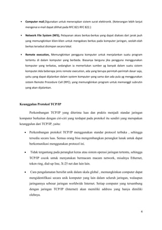 • Computer mail,Digunakan untuk menerapkan sistem surat elektronik. (Keterangan lebih lanjut
mengenai e-mail dapat dilihat pada RFC 821 RFC 822.)
• Network File System (NFS), Pelayanan akses berkas-berkas yang dapat diakses dari jarak jauh
yang memungkinkan klien-klien untuk mengakses berkas pada komputer jaringan, seolah-olah
berkas tersebut disimpan secara lokal.
• Remote execution, Memungkinkan pengguna komputer untuk menjalankan suatu program
tertentu di dalam komputer yang berbeda. Biasanya berguna jika pengguna menggunakan
komputer yang terbatas, sedangkan ia memerlukan sumber yg banyak dalam suatu sistem
komputer.Ada beberapa jenis remote execution, ada yang berupa perintah-perintah dasar saja,
yaitu yang dapat dijalankan dalam system komputer yang sama dan ada pula yg menggunakan
sistem Remote Procedure Call (RPC), yang memungkinkan program untuk memanggil subrutin
yang akan dijalankan.
Keunggulan Protokol TCP/IP
Perkembangan TCP/IP yang diterima luas dan praktis menjadi standar jaringan
komputer berkaitan dengan ciri-ciri yang terdapat pada protokol itu sendiri yang merupakan
keunggulun dari TCP/IP, yaitu:
• Perkembangan protokol TCP/IP menggunakan standar protocol terbuka , sehingga
tersedia secara luas. Semua orang bisa mengembangkan perangkat lunak untuk dapat
berkomunikasi menggunakan protocol ini.
• Tidak tergantung pada perangkat keras atau sistem operasi jaringan tertentu, sehingga
TCP/IP cocok untuk menyatukan bermacam macam network, misalnya Ethernet,
token ring, dial-up line, X-25 net dan lain lain.
• Cara pengalamatan bersifat unik dalam skala global , memungkinkan computer dapat
mengidentifikasi secara unik komputer yang lain dalam seluruh jaringan, walaupun
jaringannya sebesar jaringan worldwide Internet. Setiap computer yang tersambung
dengan jaringan TCP/IP (Internet) akan memiliki address yang hanya dimiliki
olehnya.
4
 