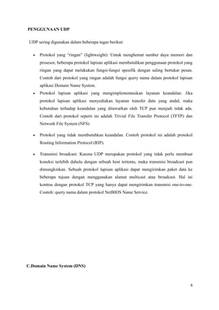 PENGGUNAAN UDP
UDP sering digunakan dalam beberapa tugas berikut:
• Protokol yang “ringan” (lightweight): Untuk menghemat sumber daya memori dan
prosesor, beberapa protokol lapisan aplikasi membutuhkan penggunaan protokol yang
ringan yang dapat melakukan fungsi-fungsi spesifik dengan saling bertukar pesan.
Contoh dari protokol yang ringan adalah fungsi query nama dalam protokol lapisan
aplikasi Domain Name System.
• Protokol lapisan aplikasi yang mengimplementasikan layanan keandalan: Jika
protokol lapisan aplikasi menyediakan layanan transfer data yang andal, maka
kebutuhan terhadap keandalan yang ditawarkan oleh TCP pun menjadi tidak ada.
Contoh dari protokol seperti ini adalah Trivial File Transfer Protocol (TFTP) dan
Network File System (NFS)
• Protokol yang tidak membutuhkan keandalan. Contoh protokol ini adalah protokol
Routing Information Protocol (RIP).
• Transmisi broadcast: Karena UDP merupakan protokol yang tidak perlu membuat
koneksi terlebih dahulu dengan sebuah host tertentu, maka transmisi broadcast pun
dimungkinkan. Sebuah protokol lapisan aplikasi dapat mengirimkan paket data ke
beberapa tujuan dengan menggunakan alamat multicast atau broadcast. Hal ini
kontras dengan protokol TCP yang hanya dapat mengirimkan transmisi one-to-one.
Contoh: query nama dalam protokol NetBIOS Name Service.
C.Domain Name System (DNS)
6
 