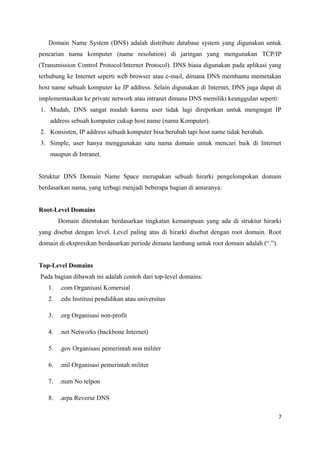 Domain Name System (DNS) adalah distribute database system yang digunakan untuk
pencarian nama komputer (name resolution) di jaringan yang mengunakan TCP/IP
(Transmission Control Protocol/Internet Protocol). DNS biasa digunakan pada aplikasi yang
terhubung ke Internet seperti web browser atau e-mail, dimana DNS membantu memetakan
host name sebuah komputer ke IP address. Selain digunakan di Internet, DNS juga dapat di
implementasikan ke private network atau intranet dimana DNS memiliki keunggulan seperti:
1. Mudah, DNS sangat mudah karena user tidak lagi direpotkan untuk mengingat IP
address sebuah komputer cukup host name (nama Komputer).
2. Konsisten, IP address sebuah komputer bisa berubah tapi host name tidak berubah.
3. Simple, user hanya menggunakan satu nama domain untuk mencari baik di Internet
maupun di Intranet.
Struktur DNS Domain Name Space merupakan sebuah hirarki pengelompokan domain
berdasarkan nama, yang terbagi menjadi beberapa bagian di antaranya:
Root-Level Domains
Domain ditentukan berdasarkan tingkatan kemampuan yang ada di struktur hirarki
yang disebut dengan level. Level paling atas di hirarki disebut dengan root domain. Root
domain di ekspresikan berdasarkan periode dimana lambang untuk root domain adalah (“.”).
Top-Level Domains
Pada bagian dibawah ini adalah contoh dari top-level domains:
1. .com Organisasi Komersial
2. .edu Institusi pendidikan atau universitas
3. .org Organisasi non-profit
4. .net Networks (backbone Internet)
5. .gov Organisasi pemerintah non militer
6. .mil Organisasi pemerintah militer
7. .num No telpon
8. .arpa Reverse DNS
7
 