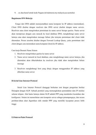 9. .xx dua-huruf untuk kode Negara (id:indonesia.my:malaysia,au:australia)
Bagaimana DNS Bekerja
Fungsi dari DNS adalah menerjemahkan nama komputer ke IP address (memetakan).
Client DNS disebut dengan resolvers dan DNS server disebut dengan name servers.
Resolvers atau client mengirimkan permintaan ke name server berupa queries. Name server
akan memproses dengan cara mencek ke local database DNS, menghubungi name server
lainnya atau akan mengirimkan message failure jika ternyata permintaan dari client tidak
ditemukan. Proses tersebut disebut dengan Forward Lookup Query, yaitu permintaan dari
client dengan cara memetakan nama komputer (host) ke IP address.
Cara kerja Domain Name Sistem
1. Resolvers mengirimkan queries ke name server
2. Name server mencek ke local database, atau menghubungi name server lainnya, jika
ditemukan akan diberitahukan ke resolvers jika tidak akan mengirimkan failure
message
3. Resolvers menghubungi host yang dituju dengan menggunakan IP address yang
diberikan name server
D.Serial Line Internet Protocol
Serial Line Internet Protocol dianggap berkaitan erat dengan pengertian berikut
Disingkat dengan SLIP. Sebuah protokol yang memungkinkan pemindahan data IP melalui
saluran telepon. Alat bantu lainnya dalam SLIP adalah PPP yang mendeteksi kesalahan dan
konfigurasi. Sistem ini memerlukan satu komputer server sebagai penampungnya, dan secara
perlahan-lahan akan digantikan oleh standar PPP yang memiliki kecepatan proses lebih
tinggi.
E.Point-to-Point Protocol
8
 