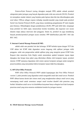 Point-to-Point Protocol (sering disingkat menjadi PPP) adalah sebuah protokol
enkapsulasi paket jaringan yang banyak digunakan pada wide area network (WAN). Protokol
ini merupakan standar industri yang berjalan pada lapisan data-link dan dikembangkan pada
awal tahun 1990-an sebagai respons terhadap masalah-masalah yang terjadi pada protokol
Serial Line Internet Protocol (SLIP), yang hanya mendukung pengalamatan IP statis kepada
para kliennya. Dibandingkan dengan pendahulunya (SLIP), PPP jauh lebih baik, mengingat
kerja protokol ini lebih cepat, menawarkan koreksi kesalahan, dan negosiasi sesi secara
dinamis tanpa adanya intervensi dari pengguna. Selain itu, protokol ini juga mendukung
banyak protokol-protokol jaringan secara simultan. PPP didefinisikan pada RFC 1661 dan
RFC 1662.
F. Internet Control Message Protocol (ICMP)
adalah salah satu protokol inti dari keluarga. ICMP berbeda tujuan dengan TCP dan
UDP dalam hal ICMP tidak digunakan secara langsung oleh aplikasi jaringan milik
pengguna. salah satu pengecualian adalah aplikasi ping yang mengirim pesan ICMP Echo
Request (dan menerima Echo Reply) untuk menentukan apakah komputer tujuan dapat
dijangkau dan berapa lama paket yang dikirimkan dibalas oleh komputer tujuan. protokol
internet. ICMP utamanya digunakan oleh sistem operasi komputer jaringan untuk mengirim
pesan kesalahan yang menyatakan bahwa komputer tujuan tidak bisa dijangkau.
G. OP3 (Post Office Protocol)
POP3 (Post Office Protocol) POP3 adalah kepanjangan dari Post Office Protocol
version 3, yakni protokol yang digunakan untuk mengambil email dari email server. Protokol
POP3 dibuat karena desain dari sistem email yang mengharuskan adanya email server yang
menampung email untuk sementara sampai email tersebut diambil oleh penerima yang
berhak. Kehadiran email server ini disebabkan kenyataan hanya sebagian kecil dari komputer
penerima email yang terus-menerus melakukan koneksi ke jaringan internet.
H. IMAP (Internet Message Access Protocol)
9
 