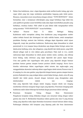 11
 Dalam ilmu kedokteran, sinar x dapat digunakan untuk melihat kondisi tulang, gigi serta
organ tubuh yang lain tanpa melakukun pembedahan langsung pada tubuh pasien.
Biasanya, masyarakat awam menyebutnya dengan sebutan „‟FOTO RONTGEN‟‟. Selain
bermanfaat, sinar x mempunyai efek/dampak yang sangat berbahaya bagi tubuh kita
yaitu apabila di gunakan secara berlebihan maka akan dapat menimbulkan penyakit yang
berbahaya, misalnya kanker. Oleh sebab itu para dokter tidak menganjurkan terlalu
sering memakai „‟FOTO RONTGEN‟‟ secara berlebihan.
 Aplikasi Pesawat Sinar X dalam Berbagai Bidang
Kedokteran nuklir merupakan cabang ilmu kedokteran yang menggunakan sumber
radiasi terbuka berasal dari disintegrasi inti radio nuklida buatan, untuk mempelajari
perubahan fisiologi, anatomi dan biokimia, sehingga dapat digunakan untuk tujuan
diagnostik, terapi dan penelitian kedokteran. Radioisotop dapat dimasukkan ke tubuh
pasien(studi in vivo) maupun hanya direaksikan saja dengan bahan biologis antara lain
darah,cairan lambung, urine, dan sebagainya, yang diambil dari tubuh pasien, yang lebih
dikenal sebagai studi in vitro (dalam gelas percobaan). Pada studi in vivo, setelah
radioisotop dapat dimasukkan ke tubuh pasien melalui mulut, suntikan, atau dihirup
lewat hidung, maka informasi yang dapat diperoleh dari pasien dapat berupa:
Citra atau gambar dari organ/bagian tubu pasien yang diperoleh dengan bantuan
peralatan kamera gamma ataupun kamera positron (teknik imaging). Kurva kurva
kinetika radioisotope dalam organ/bagian tubuh tertentu dan angka-angka yang
menggambarkan akumulasi radiostop dalam organ/bagian tubuh tertentu Pesawat sinar X
di samping itu citra atau gambar yang diperoleh dengan kamera gamma ataupun kamera
positron Radioaktivitas yang terdapat dalam contoh bahan biologis, darah, urine dll yang
diambil dari tubuh pasien, dicacah dengan instrumen yang dirangkaikan pada
detektorradiasi (teknik non imaging).
Data yang diperoleh baik dengan teknik imaging maupun teknik non imaging
memberikan informasi mengenai fungsi organ yang diperiksa. Pencitraan (imaging) pada
kedokteran nuklir dalam beberapa hal berbeda dengan pencitraan dalam radiologi
 Penentuan Kerapatan Tulang Dengan Bone Densitometer
Pengukuran kerapatan tulang dilakukan dengan cara menyinari tulang dengan radiasi
gamma atau sinar X. Berdasarkan banyaknya radiasi gamma atau sinar X yang diserap
tulang yang diperiksa maka dapat ditentukan konsentrasi mineral kalsium dalam tulang.
Perhitungan dilakukan oleh komputer yang dipasang pada alat bone densitometer
 