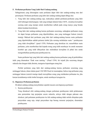 F. Perikatan-perikatan Yang Lahir Dari Undang-undang
Sebagaimana yang diterangkan suatu perikatan dapat lahir dari undang-undang atau dari
persetujuan. Perikatan-perikatan yang lahir dari undang-undang dapat dibagi atas:
1. Yang lahir dari undang-undang saja, maksudnya adalah perikatan-perikatan yang lahir
oleh hubungan kekeluargaan. Jadi yang terdapat dalanm buku I B.W., misalnya kewajiban
seorang anak yang mampu untuk memberikan nafkah pada orang tuanya yang berada
dalam keadaan kemiskinan.
2. Yang lahir dari undang-undang karena perbuatan seseorang, sedangkan perbuatan orang
ini dapat berupa perbuatan yang diperbolehkan, atau yang melanggar hukum (onrech
tmatig). Maksud dari perikatan yang lahir dari undang-undang karena suatu perbuatan
yang diperbolehkan adalah pertama timbul jika seorang melakukan suatu “ pembayaran
yang tidak diwajibkan”. (pasal 1359). Perbuatan yang demikian ini, menerbitkan suatu
perikatan, yaitu memberikan hak kepada orang yang telah membayar itu untuk menuntut
kembali apa yang telah dibayarkan dan meletakkan kewajiban di pihak lain untuk
mengembalikan pembayaran-pembayaran itu.
Suatu perikatan lagi yang lahir dari undang-undang karena perbuatan yang di perbolehkan
ialah yang dinamakan “Zaak waar naming “ (Pasal 1354). Ini terjadi jika seseorang dengan
sukarela dan dengan tidak diminta, mengurus kepentingan orang lain.
Perihal perikatan yang lahir dari undang-undang karena perbuatan seseorang yang
melanggar hukum, diatur dalam pasal 1365 BW.Pasal ini menetapkan, bahwa tiap perbuatan yang
melanggar hukum (onrech tmatige daad) mewajibkan orang yang melakukan perbuatan itu, jika
karean kesalahannya telah timbul kerugian, untuk membayar kerugian itu.
G. Hapusnya Perikatan-perikatan
Di dalam undang-undang menyebutkan sepuluh macam cara hapusnya perikatan :
1. Karena pembayaran
Yang dimaksud oleh undang-undang dengan perkataan pembayaran ialah pelaksanaan
atau pemenuhan tiap perjanjian secara sukarela, artinya tidak dengan paksaan atau
eksekusi, jadi perkataan pembayaran itu ileh undang-undang tidak melulu ditujukan pada
penyerahan uang saja, tetapi penyerahan tiap barang menurut perjanjian, dinamakan
pembayaran.
Perbandingan Hukum Perdata

10

 