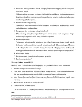 2. Penawaran pembayaran tunai diikuti oleh penyimpanan barang yang hendak dibayarkan
itu di suatu tempat,
Maksudnya ialah seseorang berhutang (debitur) telah melakukan pembayaran namun si
berpiutamg (kreditur) menolak menerima pembayaran tersebut, maka menitipkan uang
atau barangnya ke Pengadilan.
3. Pembaharuan hutang (Novasi)
Novasi ialah suatu pembuatan perjanjian baru yang menghapuskan perikatan lama, sambil
meletakkan suatu perikatan baru.
4. Kompensasi atau perhitungan hutang timbal balik
Jika dua orang saling berutang maka terjadilah antara mereka suatu konpensasi dengan
mana utang-utang antara kedua orang tersebut dihapuskan.
5. Percampuran hutang
Yaitu dalam hal menyangkut kedudukan para pihak.Percampuran hutang terjadi apabila
kedudukan kreditur dan debitur menjadi satu, artinya berada dalam satu tangan. Misalnya
si A sebagai ahli waris memiliki hutang kepada si B sebagai pewaris. Apabila si B
meninggal maka ahli waris A menerima warisan termasuk pula utang atas dirinya sendiri.
6. Pembebasan hutang
7. Hapusnya barang yang dimaksudkan dalam perjanjian
8. Pembatalan perjanjian.10
Menurut Hukum Islam(KHES)
Di dalam pasal 32 menjelaskan bahwasanya yang menyebabkan batalnya suatu akad adalah :
a. Pemaksa mampu untuk melaksanakannya
b. Pihak yang dipaksa memiliki persangkaat kuat bahwa pemaksa akan segera melaksanakan
apa yang akan diancamkannya apabila tidak mematuhi perintah pemaksa tersebut
c. Yang diancamkan menekan berat jiwa orang yang diancam. Hal ini tergantung kepada orang
perorang
d. Ancaman akan dilaksanakan secara serta merta
e. Paksaan bersifat melawan hukum
Dan di dalam pasal 34 KHES dijelaskan bahwa penipuan merupakan alasan pembatalan suatu
akad.
10

Prof. Subekti, Pokok-pokok Hukum Perdata, (Jakarta: Intermasa, 2001) hlm. 132

Perbandingan Hukum Perdata

11

 