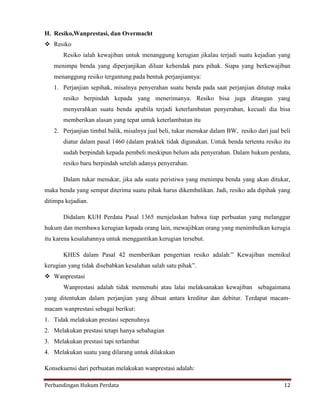 H. Resiko,Wanprestasi, dan Overmacht
 Resiko
Resiko ialah kewajiban untuk menanggung kerugian jikalau terjadi suatu kejadian yang
menimpa benda yang diperjanjikan diluar kehendak para pihak. Siapa yang berkewajiban
menanggung resiko tergantung pada bentuk perjanjiannya:
1. Perjanjian sepihak, misalnya penyerahan suatu benda pada saat perjanjian ditutup maka
resiko berpindah kepada yang menerimanya. Resiko bisa juga ditangan yang
menyerahkan suatu benda apabila terjadi keterlambatan penyerahan, kecuali dia bisa
memberikan alasan yang tepat untuk keterlambatan itu
2. Perjanjian timbal balik, misalnya jual beli, tukar menukar dalam BW, resiko dari jual beli
diatur dalam pasal 1460 (dalam praktek tidak digunakan. Untuk benda tertentu resiko itu
sudah berpindah kepada pembeli meskipun belum ada penyerahan. Dalam hukum perdata,
resiko baru berpindah setelah adanya penyerahan.
Dalam tukar menukar, jika ada suatu peristiwa yang menimpa benda yang akan ditukar,
maka benda yang sempat diterima suatu pihak harus dikembalikan. Jadi, resiko ada dipihak yang
ditimpa kejadian.
Didalam KUH Perdata Pasal 1365 menjelaskan bahwa tiap perbuatan yang melanggar
hukum dan membawa kerugian kepada orang lain, mewajibkan orang yang menimbulkan kerugia
itu karena kesalahannya untuk menggantikan kerugian tersebut.
KHES dalam Pasal 42 memberikan pengertian resiko adalah:” Kewajiban memikul
kerugian yang tidak disebabkan kesalahan salah satu pihak”.
 Wanprestasi
Wanprestasi adalah tidak memenuhi atau lalai melaksanakan kewajiban sebagaimana
yang ditentukan dalam perjanjian yang dibuat antara kreditur dan debitur. Terdapat macammacam wanprestasi sebagai berikut:
1. Tidak melakukan prestasi sepenuhnya
2. Melakukan prestasi tetapi hanya sebahagian
3. Melakukan prestasi tapi terlambat
4. Melakukan suatu yang dilarang untuk dilakukan
Konsekuensi dari perbuatan melakukan wanprestasi adalah:
Perbandingan Hukum Perdata

12

 