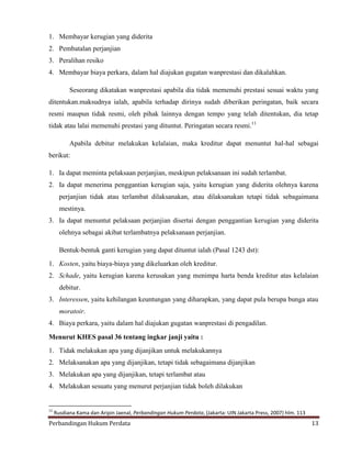 1. Membayar kerugian yang diderita
2. Pembatalan perjanjian
3. Peralihan resiko
4. Membayar biaya perkara, dalam hal diajukan gugatan wanprestasi dan dikalahkan.
Seseorang dikatakan wanprestasi apabila dia tidak memenuhi prestasi sesuai waktu yang
ditentukan.maksudnya ialah, apabila terhadap dirinya sudah diberikan peringatan, baik secara
resmi maupun tidak resmi, oleh pihak lainnya dengan tempo yang telah ditentukan, dia tetap
tidak atau lalai memenuhi prestasi yang dituntut. Peringatan secara resmi.11
Apabila debitur melakukan kelalaian, maka kreditur dapat menuntut hal-hal sebagai
berikut:
1. Ia dapat meminta pelaksaan perjanjian, meskipun pelaksanaan ini sudah terlambat.
2. Ia dapat menerima penggantian kerugian saja, yaitu kerugian yang diderita olehnya karena
perjanjian tidak atau terlambat dilaksanakan, atau dilaksanakan tetapi tidak sebagaimana
mestinya.
3. Ia dapat menuntut pelaksaan perjanjian disertai dengan penggantian kerugian yang diderita
olehnya sebagai akibat terlambatnya pelaksanaan perjanjian.
Bentuk-bentuk ganti kerugian yang dapat dituntut ialah (Pasal 1243 dst):
1. Kosten, yaitu biaya-biaya yang dikeluarkan oleh kreditur.
2. Schade, yaitu kerugian karena kerusakan yang menimpa harta benda kreditur atas kelalaian
debitur.
3. Interessen, yaitu kehilangan keuntungan yang diharapkan, yang dapat pula berupa bunga atau
moratoir.
4. Biaya perkara, yaitu dalam hal diajukan gugatan wanprestasi di pengadilan.
Menurut KHES pasal 36 tentang ingkar janji yaitu :
1. Tidak melakukan apa yang dijanjikan untuk melakukannya
2. Melaksanakan apa yang dijanjikan, tetapi tidak sebagaimana dijanjikan
3. Melakukan apa yang dijanjikan, tetapi terlambat atau
4. Melakukan sesuatu yang menurut perjanjian tidak boleh dilakukan

11

Rusdiana Kama dan Aripin Jaenal, Perbandingan Hukum Perdata, (Jakarta: UIN Jakarta Press, 2007) hlm. 113

Perbandingan Hukum Perdata

13

 