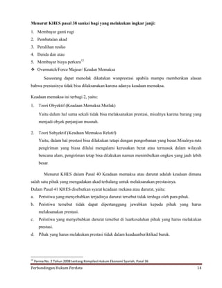 Menurut KHES pasal 38 sanksi bagi yang melakukan ingkar janji:
1. Membayar ganti rugi
2. Pembatalan akad
3. Peralihan resiko
4. Denda dan atau
5. Membayar biaya perkara12
 Overmatch/Force Majeur/ Keadan Memaksa
Seseorang dapat menolak dikatakan wanprestasi apabila mampu memberikan alasan
bahwa prestasinya tidak bisa dilaksanakan karena adanya keadaan memaksa.
Keadaan memaksa ini terbagi 2, yaitu:
1.

Teori Obyektif (Keadaan Memaksa Mutlak)
Yaitu dalam hal sama sekali tidak bisa melaksanakan prestasi, misalnya karena barang yang
menjadi obyek perjanjian musnah.

2.

Teori Subyektif (Keadaan Memaksa Relatif)
Yaitu, dalam hal prestasi bisa dilakukan tetapi dengan pengorbanan yang besar.Misalnya rute
pengiriman yang biasa dilalui mengalami kerusakan berat atau termasuk dalam wilayah
bencana alam, pengiriman tetap bisa dilakukan namun menimbulkan ongkos yang jauh lebih
besar.
Menurut KHES dalam Pasal 40 Keadaan memaksa atau darurat adalah keadaan dimana

salah satu pihak yang mengadakan akad terhalang untuk melaksanakan prestasinya.
Dalam Pasal 41 KHES disebutkan syarat keadaan mekasa atau darurat, yaitu:
a.

Peristiwa yang menyebabkan terjadinya darurat tersebut tidak terduga oleh para pihak.

b.

Peristiwa tersebut tidak dapat dipertanggung jawabkan kepada pihak yang harus
melaksanakan prestasi.

c.

Peristiwa yang menyebabkan darurat tersebut di luarkesalahan pihak yang harus melakukan
prestasi.

d.

12

Pihak yang harus melakukan prestasi tidak dalam keadaanberiktikad buruk.

Perma No. 2 Tahun 2008 tentang Kompilasi Hukum Ekonomi Syariah, Pasal 36

Perbandingan Hukum Perdata

14

 