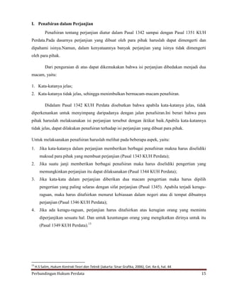 I. Penafsiran dalam Perjanjian
Penafsiran tentang perjanjian diatur dalam Pasal 1342 sampai dengan Pasal 1351 KUH
Perdata.Pada dasarnya perjanjian yang dibuat oleh para pihak haruslah dapat dimengerti dan
dipahami isinya.Namun, dalam kenyataannya banyak perjanjian yang isinya tidak dimengerti
oleh para pihak.
Dari penguraian di atas dapat dikemukakan bahwa isi perjanjian dibedakan menjadi dua
macam, yaitu:
1. Kata-katanya jelas;
2. Kata-katanya tidak jelas, sehingga menimbulkan bermacam-macam penafsiran.
Didalam Pasal 1342 KUH Perdata disebutkan bahwa apabila kata-katanya jelas, tidak
diperkenankan untuk menyimpang daripadanya dengan jalan penafsiran.Ini berari bahwa para
pihak haruslah melaksanakan isi perjanjian tersebut dengan iktikat baik.Apabila kata-katannya
tidak jelas, dapat dilakukan penafsiran terhadap isi perjanjian yang dibuat para pihak.
Untuk melaksanakan penafsiran haruslah melihat pada beberapa aspek, yaitu:
1.

Jika kata-katanya dalam perjanjian memberikan berbagai penafsiran makna harus diselidiki
maksud para pihak yang membuat perjanjian (Pasal 1343 KUH Perdata);

2.

Jika suatu janji memberikan berbagai penafsiran maka harus diselidiki pengertian yang
memungkinkan perjanjian itu dapat dilaksanakan (Pasal 1344 KUH Perdata);

3.

Jika kata-kata dalam perjanjian diberikan dua macam pengertian maka harus dipilih
pengertian yang paling selaras dengan sifat perjanjian (Pasal 1345). Apabila terjadi keraguraguan, maka harus ditafsirkan menurut kebiasaan dalam negeri atau di tempat dibuatnya
perjanjian (Pasal 1346 KUH Perdata);

4.

Jika ada keragu-raguan, perjanjian harus ditafsirkan atas kerugian orang yang meminta
diperjanjikan sesuatu hal. Dan untuk keuntungan orang yang mengikatkan dirinya untuk itu
(Pasal 1349 KUH Perdata).13

13

H.S Salim, Hukum Kontrak:Teori dan Teknik (Jakarta: Sinar Grafika, 2006), Cet. Ke-6, hal. 44

Perbandingan Hukum Perdata

15

 