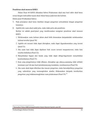 Penafsiran akad menurut KHES
Dalam Pasal 48 KHES dikatakan bahwa Pelaksanaan akad atau hasil akhir akad harus
sesuai dengan maksuddan tujuan akad, bukan hanya pada kata dan kalimat.
Dalam pasal 49 dikatakan bahwa:
1. Pada prinsipnya akad harus diartikan dengan pengertian aslinyabukan dengan pengertian
kiasannya.
2. Apabila teks suatu akad sudah jelas, maka tidak perlu ada penafsiran.
Berikut ini adalah pasal-pasal yang membicarakan mengenai penafsiran akad menurut
KHES:
1. Melaksanakan suatu kalimat dalam akad lebih diutamakan daripadatidak melaksanakan
kalimat tersebut (pasal 50)
2. Apabila arti tersurat tidak dapat diterapkan, maka dapat digunakanmakna yang tersirat
(pasal 51).
3. Jika suatu kata tidak dapat dipahami baik secara tersurat maupuntersirat, maka kata
tersebut diabaikan (Pasal 52).
4. Menyebutkan bagian dari benda yang tidak dapat dibagi-bagi,berarti menyebutkan
keseluruhannya (Pasal 53).
5. Kata yang pengertiannya tidak dibatasi, diterapkan apa adanya,sepanjang tidak terbukti
ketentuan syari’ah atau hasil pemahamanyang mendalam, membatasinya (Pasal 54).
6. Jika suatu akad dapat diberikan dua macam pengertian, maka harusdipilihnya pengertian
yang sedemikian yang memungkinkan akaditu dilaksanakan daripada memberikan
pengertian yang tidakmemungkinkan suatu pelaksanaan (Pasal 55).14

14

Perma No 2 Tahun 2008 tentang Kompilasi Hukum Ekonomi Syariah, pasal 48

Perbandingan Hukum Perdata

16

 
