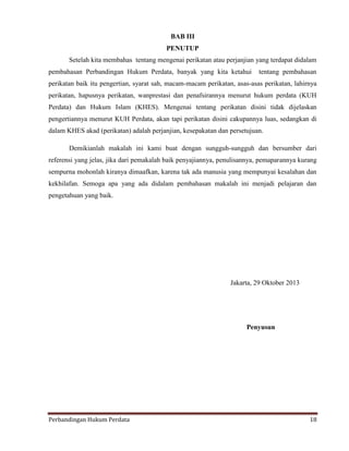 BAB III
PENUTUP
Setelah kita membahas tentang mengenai perikatan atau perjanjian yang terdapat didalam
pembahasan Perbandingan Hukum Perdata, banyak yang kita ketahui

tentang pembahasan

perikatan baik itu pengertian, syarat sah, macam-macam perikatan, asas-asas perikatan, lahirnya
perikatan, hapusnya perikatan, wanprestasi dan penafsirannya menurut hukum perdata (KUH
Perdata) dan Hukum Islam (KHES). Mengenai tentang perikatan disini tidak dijelaskan
pengertiannya menurut KUH Perdata, akan tapi perikatan disini cakupannya luas, sedangkan di
dalam KHES akad (perikatan) adalah perjanjian, kesepakatan dan persetujuan.
Demikianlah makalah ini kami buat dengan sungguh-sungguh dan bersumber dari
referensi yang jelas, jika dari pemakalah baik penyajiannya, penulisannya, pemaparannya kurang
sempurna mohonlah kiranya dimaafkan, karena tak ada manusia yang mempunyai kesalahan dan
kekhilafan. Semoga apa yang ada didalam pembahasan makalah ini menjadi pelajaran dan
pengetahuan yang baik.

Jakarta, 29 Oktober 2013

Penyusun

Perbandingan Hukum Perdata

18

 