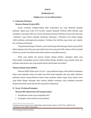 BAB II
PEMBAHASAN
PERIKATAN ATAU PERJANJIAN
A. Pengertian Perikatan
Menurut Hukum Perdata (BW)
Secara etimologi Undang-Undang tidak menjelaskan apa yang dimaksud daripada
perikatan. Begitu pula Code Civil Perancis maupun Borgelijk Wetboek (BW) Belanda yang
merupakan concodantie BW kita. Secara etimologi perikatan(Verbintenis) berasal dari kata kerja
“verbinden” yang artinya mengikat (ikatanatau hubungan). Verbintenis bisa disebut dengan
istilah perikatan, perutangan,atau perjanjian. Perikatan bisa diartikan juga setuju atau sepakat,
dari arti kataovereenkomen.
Yang dimaksud dengan Perikatan secara terminologi ialah hubungan hukum yang terletak
dalam lapangan harta kekayaan yang terjadi antara dua orang atau lebih, dimana salah satu pihak
berhak atas prestasi dan pihak lainnya berkewajiban menyerahkan prestasi.
Pihak yang berhak atas prestasi disebut sebagai kreditur, sedangkan pihak yang
berkewajiban menyerahkan prestasi disebut debitur.Dengan demikian yang menjadi obyek dari
perikatan ialah prestasi dan yang menjadi subyek ialah kreditur dan debitur.1
Menurut Hukum Islam (KHES)
Menurut KHES dalam pasal 20 ayat 1 yang dimaksud dengan Akad adalah kesepakatan
dalam suatu perjanjian antara dua pihak atau lebih untuk melakukan dan atau tidak melakukan
perbuatan hukum tertentu.Menurut hukum Islam perikatan adalah segala aturan hukum Islam
yang terkait dengan hubungan antar manusia (hablum minannas) yang membahas persoalan
dengan harta benda (maal) dan hal-hal yang terkait dengannnya.2
B. Syarat Perikatan/Perjanjian
Menurut BW dalam Pasal 1320 sebagai berikut:
1. Kesepakatan mereka yang mengikatkan diri;
2. Kecakapan untuk membuat suatu perikatan;

1
2

Rusdiana kama dan Aripin Zainal, Perbandingan Hukum Perdata, (Jakarta: UIN JKT Press, 2007) hlm.99
Perma No.2 Tahun 2008, Tentang KHES

Perbandingan Hukum Perdata

3

 
