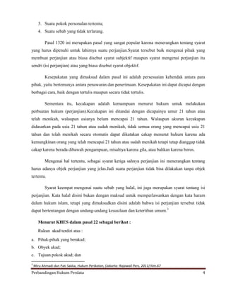 3. Suatu pokok personalan tertentu;
4. Suatu sebab yang tidak terlarang.
Pasal 1320 ini merupakan pasal yang sangat popular karena menerangkan tentang syarat
yang harus dipenuhi untuk lahirnya suatu perjanjian.Syarat tersebut baik mengenai pihak yang
membuat perjanjian atau biasa disebut syarat subjektif maupun syarat mengenai perjanjian itu
sendri (isi perjanjian) atau yang biasa disebut syarat objektif.
Kesepakatan yang dimaksud dalam pasal ini adalah persesuaian kehendak antara para
pihak, yaitu bertemunya antara penawaran dan penerimaan. Kesepakatan ini dapat dicapai dengan
berbagai cara, baik dengan tertulis maupun secara tidak tertulis.
Sementara itu, kecakapan adalah kemampuan menurut hukum untuk melakukan
perbuatan hukum (perjanjian).Kecakapan ini ditandai dengan dicapainya umur 21 tahun atau
telah menikah, walaupun usianya belum mencapai 21 tahun. Walaupun ukuran kecakapan
didasarkan pada usia 21 tahun atau sudah menikah, tidak semua orang yang mencapai usia 21
tahun dan telah menikah secara otomatis dapat dikatakan cakap menurut hukum karena ada
kemungkinan orang yang telah mencapai 21 tahun atau sudah menikah tetapi tetap dianggap tidak
cakap karena berada dibawah pengampuan, misalnya karena gila, atau bahkan karena boros.
Mengenai hal tertentu, sebagai syarat ketiga sahnya perjanjian ini menerangkan tentang
harus adanya objek perjanjian yang jelas.Jadi suatu perjanjian tidak bisa dilakukan tanpa objek
tertentu.
Syarat keempat mengenai suatu sebab yang halal, ini juga merupakan syarat tentang isi
perjanjian. Kata halal disini bukan dengan maksud untuk memperlawankan dengan kata haram
dalam hukum islam, tetapi yang dimaksudkan disini adalah bahwa isi perjanjian tersebut tidak
dapat bertentangan dengan undang-undang kesusilaan dan ketertiban umum.3
Menurut KHES dalam pasal 22 sebagai berikut :
Rukun akad terdiri atas :
a. Pihak-pihak yang berakad;
b. Obyek akad;
c. Tujuan pokok akad; dan
3

Miru Ahmadi dan Pati Sakka, Hukum Perikatan, (Jakarta: Rajawali Pers, 2011) hlm.67

Perbandingan Hukum Perdata

4

 