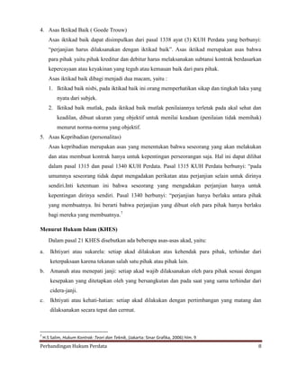 4. Asas Iktikad Baik ( Goede Trouw)
Asas iktikad baik dapat disimpulkan dari pasal 1338 ayat (3) KUH Perdata yang berbunyi:
“perjanjian harus dilaksanakan dengan iktikad baik”. Asas iktikad merupakan asas bahwa
para pihak yaitu pihak kreditur dan debitur harus melaksanakan subtansi kontrak berdasarkan
kepercayaan atau keyakinan yang teguh atau kemauan baik dari para pihak.
Asas iktikad baik dibagi menjadi dua macam, yaitu :
1. Iktikad baik nisbi, pada iktikad baik ini orang memperhatikan sikap dan tingkah laku yang
nyata dari subjek.
2. Iktikad baik mutlak, pada iktikad baik mutlak penilaiannya terletak pada akal sehat dan
keadilan, dibuat ukuran yang objektif untuk menilai keadaan (penilaian tidak memihak)
menurut norma-norma yang objektif.
5. Asas Kepribadian (personalitas)
Asas kepribadian merupakan asas yang menentukan bahwa seseorang yang akan melakukan
dan atau membuat kontrak hanya untuk kepentingan perseorangan saja. Hal ini dapat dilihat
dalam pasal 1315 dan pasal 1340 KUH Perdata. Pasal 1315 KUH Perdata berbunyi: “pada
umumnya seseorang tidak dapat mengadakan perikatan atau perjanjian selain untuk dirinya
sendiri.Inti ketentuan ini bahwa seseorang yang mengadakan perjanjian hanya untuk
kepentingan dirinya sendiri. Pasal 1340 berbunyi: “perjanjian hanya berlaku antara pihak
yang membuatnya. Ini berarti bahwa perjanjian yang dibuat oleh para pihak hanya berlaku
bagi mereka yang membuatnya.7
Menurut Hukum Islam (KHES)
Dalam pasal 21 KHES disebutkan ada beberapa asas-asas akad, yaitu:
a.

Ikhtiyari atau sukarela: setiap akad dilakukan atas kehendak para pihak, terhindar dari
keterpaksaan karena tekanan salah satu pihak atau pihak lain.

b.

Amanah atau menepati janji: setiap akad wajib dilaksanakan oleh para pihak sesuai dengan
kesepakan yang ditetapkan oleh yang bersangkutan dan pada saat yang sama terhindar dari
cidera-janji.

c.

Ikhtiyati atau kehati-hatian: setiap akad dilakukan dengan pertimbangan yang matang dan
dilaksanakan secara tepat dan cermat.

7

H.S Salim, Hukum Kontrak: Teori dan Teknik, (Jakarta: Sinar Grafika, 2006) hlm. 9

Perbandingan Hukum Perdata

8

 