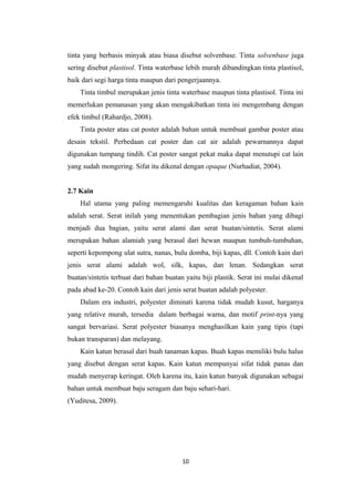 tinta yang berbasis minyak atau biasa disebut solvenbase. Tinta solvenbase juga
sering disebut plastisol. Tinta waterbase lebih murah dibandingkan tinta plastisol,
baik dari segi harga tinta maupun dari pengerjaannya.
Tinta timbul merupakan jenis tinta waterbase maupun tinta plastisol. Tinta ini
memerlukan pemanasan yang akan mengakibatkan tinta ini mengembang dengan
efek timbul (Rahardjo, 2008).
Tinta poster atau cat poster adalah bahan untuk membuat gambar poster atau
desain tekstil. Perbedaan cat poster dan cat air adalah pewarnannya dapat
digunakan tumpang tindih. Cat poster sangat pekat maka dapat menutupi cat lain
yang sudah mongering. Sifat itu dikenal dengan opaque (Nurhadiat, 2004).
2.7 Kain
Hal utama yang paling memengaruhi kualitas dan keragaman bahan kain
adalah serat. Serat inilah yang menentukan pembagian jenis bahan yang dibagi
menjadi dua bagian, yaitu serat alami dan serat buatan/sintetis. Serat alami
merupakan bahan alamiah yang berasal dari hewan maupun tumbuh-tumbuhan,
seperti kepompong ulat sutra, nanas, bulu domba, biji kapas, dll. Contoh kain dari
jenis serat alami adalah wol, silk, kapas, dan lenan. Sedangkan serat
buatan/sintetis terbuat dari bahan buatan yaitu biji plastik. Serat ini mulai dikenal
pada abad ke-20. Contoh kain dari jenis serat buatan adalah polyester.
Dalam era industri, polyester diminati karena tidak mudah kusut, harganya
yang relative murah, tersedia dalam berbagai warna, dan motif print-nya yang
sangat bervariasi. Serat polyester biasanya menghasilkan kain yang tipis (tapi
bukan transparan) dan melayang.
Kain katun berasal dari buah tanaman kapas. Buah kapas memiliki bulu halus
yang disebut dengan serat kapas. Kain katun mempunyai sifat tidak panas dan
mudah menyerap keringat. Oleh karena itu, kain katun banyak digunakan sebagai
bahan untuk membuat baju seragam dan baju sehari-hari.
(Yuditesa, 2009).

10

 