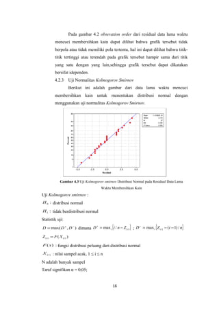 Pada gambar 4.2 obsevation order dari residual data lama waktu
mencuci membersihkan kain dapat dilihat bahwa grafik tersebut tidak
berpola atau tidak memiliki pola tertentu, hal ini dapat dilihat bahwa titiktitik tertinggi atau terendah pada grafik tersebut hampir sama dari titik
yang satu dengan yang lain,sehingga grafik tersebut dapat dikatakan
bersifat idependen.
4.2.3

Uji Normalitas Kolmogorov Smirnov
Berikut ini adalah gambar dari data lama waktu mencuci

membersihkan kain untuk menentukan distribusi normal dengan
menggunakan uji normalitas Kolmogorov Smirnov.
99

Mean
StDev
N
KS
P-Value

95
90

-1.31582E-16
2.172
27
0.167
0.052

80

Percent

70
60
50
40
30
20
10
5

1

-5.0

-2.5

0.0
Residual

2.5

5.0

Gambar 4.3 Uji Kolmogorov smirnov Distribusi Normal pada Residual Data Lama
Waktu Membersihkan Kain

Uji Kolmogorov smirnov :
H 0 : distribusi normal

H 1 : tidak berdistribusi normal

Statistik uji:

{

}

{

}

+
−
D = max( D + , D − ) dimana D = max i i / n − Z ( i ) ; D = max i Z ( i ) − (i − 1) / n

Z (i ) = F ( X (i ) )

F ( x) : fungsi distribusi peluang dari distribusi normal
X (i ) : nilai sampel acak, 1 ≤ i ≤ n

N adalah banyak sampel
Taraf signifikan α = 0,05;

16

 