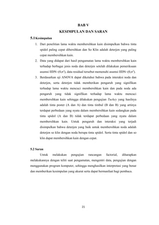 BAB V
KESIMPULAN DAN SARAN
5.1 Kesimpulan
1. Dari penelitian lama waktu membersihkan kain disimpulkan bahwa tinta
spidol paling cepat dibersihkan dan So Klin adalah deterjen yang paling
cepat membersihkan kain.
2. Data yang didapat dari hasil pengamatan lama waktu membersihkan kain
terhadap berbagai jenis noda dan deterjen setelah dilakukan pemeriksaan
asumsi IIDN~(0,σ2), data residual tersebut memenuhi asumsi IIDN~(0,σ2).
3. Berdasarkan uji ANOVA dapat diketahui bahwa pada interaksi noda dan
deterjen, serta deterjen tidak memberikan pengaruh yang signifikan
terhadap lama waktu mencuci membersihkan kain dan pada noda ada
pengaruh

yang

tidak

signifikan

terhadap

lama

waktu

mencuci

membersihkan kain sehingga dilakukan pengujian Tuckey yang hasilnya
adalah tinta poster (A dan A) dan tinta timbul (B dan B) yang artinya
terdapat perbedaan yang nyata dalam membersihkan kain sedangkan pada
tinta spidol (A dan B) tidak terdapat perbedaan yang nyata dalam
membersihkan kain. Untuk pengaruh dan interaksi yang terjadi
disimpulkan bahwa deterjen yang baik untuk membersihkan noda adalah
deterjen so klin dengan noda berupa tinta spidol. Serta tinta spidol dan so
klin dapat membersihkan kain dengan cepat.
5.2 Saran
Untuk

melakukan

pengujian

rancangan

factorial,

diharapkan

melakukannya dengan teliti saat pengamatan, mengentri data, pengujian dengan
menggunakan program komputer, sehingga menghasilkan interpretasi yang benar
dan memberikan kesimpulan yang akurat serta dapat bermanfaat bagi pembaca.

21

 