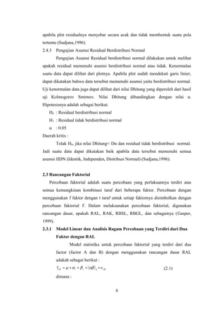 apabila plot residualnya menyebar secara acak dan tidak membentuk suatu pola
tertentu (Sudjana,1996).
2.4.3

Pengujian Asumsi Residual Berdistribusi Normal
Pengujian Asumsi Residual berdistribusi normal dilakukan untuk melihat

apakah residual memenuhi asumsi berdistribusi normal atau tidak. Kenormalan
suatu data dapat dilihat dari plotnya. Apabila plot sudah mendekati garis linier,
dapat dikatakan bahwa data tersebut memenuhi asumsi yaitu berdistribusi normal.
Uji kenormalan data juga dapat dilihat dari nilai Dhitung yang diperoleh dari hasil
uji Kolmogorov Smirnov. Nilai Dhitung dibandingkan dengan nilai α.
Hipotesisnya adalah sebagai berikut.
H0 : Residual berdistribusi normal
H1 : Residual tidak berdistribusi normal
α : 0.05
Daerah kritis :
Tolak H0, jika nilai Dhitung< Dα dan residual tidak berdistribusi normal.
Jadi suatu data dapat dikatakan baik apabila data tersebut memenuhi semua
asumsi IIDN (Identik, Independen, Distribusi Normal) (Sudjana,1996).
2.3 Rancangan Faktorial
Percobaan faktorial adalah suatu percobaan yang perlakuannya terdiri atas
semua kemungkinan kombinasi taraf dari beberapa faktor. Percobaan dengan
menggunakan f faktor dengan t taraf untuk setiap faktornya disimbolkan dengan
percobaan faktorial ft. Dalam melaksanakan percobaan faktorial, digunakan
rancangan dasar, apakah RAL, RAK, RBSL, RBGL, dan sebagainya (Gasper,
1999).
2.3.1

Model Linear dan Analisis Ragam Percobaan yang Terdiri dari Dua
Faktor dengan RAL
Model statistika untuk percobaan faktorial yang terdiri dari dua
factor (factor A dan B) dengan menggunakan rancangan dasar RAL
adakah sebagai berikut :
Yijk = µ + α i + β j + ( αβ ) ij + ∈ijk

(2.1)

dimana :
6

 