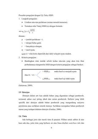 Prosedur pengujian dengan Uji Tukey HSD :
1. Langkah pengujian :
•

Urutkan rata-rata perlakuan (urutan menaik/menurun).

•

Tentukan nilai Tukey HSD (ω) dengan formula:

ω =q α ( p, v )

KTG
r

dimana :
p

= jumlah perlakuan = t.

v

= derajat bebas galat.

r

= banyaknya ulangan.

α = taraf nyata.
qα(p,v) = nilai kritis diperoleh dari tabel wilayah nyata student.
2. Kriteria pengujian :
•

Bandingkan nilai mutlak selisih kedua rata-rata yang akan kita lihat
perbedaannya dengannilai HSD dengan kriteria pengujian sebagai berikut :
> HSD0.05

maka hasil ui menjadi nyata

< HSD0.05

maka hasil uji tidak nyata

Jika | µi − µ j |

(Setiawan, 2009).
2.5 Deterjen
Deterjen dalam arti luas adalah bahan yang digunakan sebagai pembersih,
termasuk sabun cuci piring alkali dan cairan pembersih. Definisi yang lebih
spesifik dari deterjen adalah bahan pembersih yang mengandung senyawa
petrokimia atau surfaktan sintetik lainnya. Surfaktan merupakan bahan pembersih
utama yang terdapat didalam deterjen (Fardiaz, 2006).
2.6 Tinta
Ada berbagai jenis dan merek tinta di pasaran. Pilihan untuk sablon di atas
kaos ada dua, yaitu tinta yang berbasis air atau biasa disebut waterbase inks dan
9

 