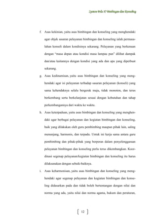 Sysstteem Polla 17 Biimbiingan dan Konsseelliing
Sy m Po a 17 B mb ngan dan Kon ng

f. Asas kekinian, yaitu asas bimbingan dan konseling yang menghendaki
agar objek sasaran pelayanan bimbingan dan konseling ialah permasalahan konseli dalam kondisinya sekarang. Pelayanan yang berkenaan
dengan “masa depan atau kondisi masa lampau pun” dilihat dampak
dan/atau kaitannya dengan kondisi yang ada dan apa yang diperbuat
sekarang.
g. Asas kedinamisan, yaitu asas bimbingan dan konseling yang menghendaki agar isi pelayanan terhadap sasaran pelayanan (konseli) yang
sama kehendaknya selalu bergerak maju, tidak monoton, dan terus
berkembang serta berkelanjutan sesuai dengan kebutuhan dan tahap
perkembangannya dari waktu ke waktu.
h. Asas keterpaduan, yaitu asas bimbingan dan konseling yang menghendaki agar berbagai pelayanan dan kegiatan bimbingan dan konseling,
baik yang dilakukan oleh guru pembimbing maupun pihak lain, saling
menunjang, harmonis, dan terpadu. Untuk ini kerja sama antara guru
pembimbing dan pihak-pihak yang berperan dalam penyelenggaraan
pelayanan bimbingan dan konseling perlu terus dikembangkan. Koordinasi segenap pelayanan/kegiatan bimbingan dan konseling itu harus
dilaksanakan dengan sebaik-baiknya.
i. Asas keharmonisan, yaitu asas bimbingan dan konseling yang menghendaki agar segenap pelayanan dan kegiatan bimbingan dan konseling didasarkan pada dan tidak boleh bertentangan dengan nilai dan
norma yang ada, yaitu nilai dan norma agama, hukum dan peraturan,

12

 