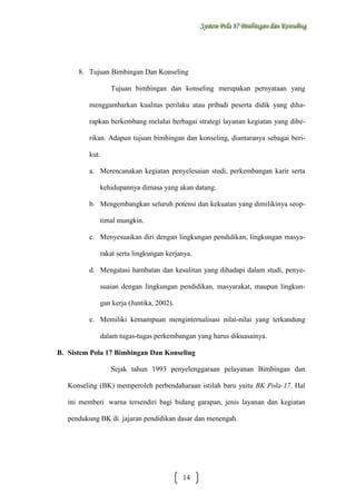Sysstteem Polla 17 Biimbiingan dan Konsseelliing
Sy m Po a 17 B mb ngan dan Kon ng

8. Tujuan Bimbingan Dan Konseling
Tujuan bimbingan dan konseling merupakan pernyataan yang
menggambarkan kualitas perilaku atau pribadi peserta didik yang diharapkan berkembang melalui berbagai strategi layanan kegiatan yang diberikan. Adapun tujuan bimbingan dan konseling, diantaranya sebagai berikut.
a. Merencanakan kegiatan penyelesaian studi, perkembangan karir serta
kehidupannya dimasa yang akan datang.
b. Mengembangkan seluruh potensi dan kekuatan yang dimilikinya seoptimal mungkin.
c. Menyesuaikan diri dengan lingkungan pendidikan, lingkungan masyarakat serta lingkungan kerjanya.
d. Mengatasi hambatan dan kesulitan yang dihadapi dalam studi, penyesuaian dengan lingkungan pendidikan, masyarakat, maupun lingkungan kerja (Juntika, 2002).
e. Memiliki kemampuan menginternalisasi nilai-nilai yang terkandung
dalam tugas-tugas perkembangan yang harus dikuasainya.
B. Sistem Pola 17 Bimbingan Dan Konseling
Sejak tahun 1993 penyelenggaraan pelayanan Bimbingan dan
Konseling (BK) memperoleh perbendaharaan istilah baru yaitu BK Pola-17. Hal
ini memberi warna tersendiri bagi bidang garapan, jenis layanan dan kegiatan
pendukung BK di jajaran pendidikan dasar dan menengah.

14

 