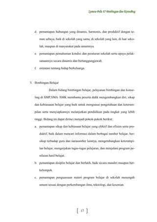 Sysstteem Polla 17 Biimbiingan dan Konsseelliing
Sy m Po a 17 B mb ngan dan Kon ng

d. pemantapan hubungan yang dinamis, harmonis, dan produktif dengan teman sebaya, baik di sekolah yang sama, di sekolah yang lain, di luar sekolah, maupun di masyarakat pada umumnya.
e. pemantapan pemahaman kondisi dan peraturan sekolah serta upaya pelaksanaannya secara dinamis dan bertanggungjawab.
f. orientasi tentang hidup berkeluarga.

3. Bimbingan Belajar
Dalam bidang bimbingan belajar, pelayanan bimbingan dan konseling di SMP,SMA /SMK membantu peserta didik mengembangkan diri, sikap
dan kebiasaaan belajar yang baik untuk menguasai pengetahuan dan keterampilan serta menyiapkannya melanjutkan pendidikan pada tingkat yang lebih
tinggi. Bidang ini dapat dirinci menjadi pokok-pokok berikut:
a. pemantapan sikap dan kebiasaan belajar yang efektif dan efisien serta produktif, baik dalam mencari informasi dalam berbagai sumber belajar, bersikap terhadap guru dan narasumber lainnya, mengembangkan keterampilan belajar, mengerjakan tugas-tugas pelajaran, dan menjalani program penilaian hasil belajar.
b. pemantapan disiplin belajar dan berlatih, baik secara mandiri maupun berkelompok.
c. pemantapan penguassaan materi program belajar di sekolah menengah
umum sesuai dengan perkembangan ilmu, teknologi, dan kesenian.

17

 