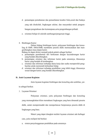 Sysstteem Polla 17 Biimbiingan dan Konsseelliing
Sy m Po a 17 B mb ngan dan Kon ng

d. pemantapan pemahaman dan pemanfaatan kondisi fisik,sosial dan budaya
yang ada disekolah, lingkungan sekitar, dan masyarakat untuk pengembangan pengetahuan dan kemampuan,serta pengembangan pribadi.
e. orientasi belajar di sekolah sambungan/perguruan tinggi.

4. Bimbingan Karier
Dalam bidang bimbingan karier, pelayanan bimbingan dan konseling di SMP, SMA/SMK membantu peserta didik merencanakan dan mengembangkan masa depan karier.
Bidang ini dapat dirinci menjadi pokok-pokok sebagai berikut:
a. pemantapan pemahaman diri berkenaan dengan kecenderungan karier
yang hendak dikembangkan.
b. pemantapan orientasi dan informasi karier pada umumnya, khususnya
karier yang hendak di kembangkan.
c. orientasi dan informasi terhadap dunia kerja dan usaha memperoleh penghasilan untuk memenuhi kebutuhan hidup.
d. orientasi dan informasi terhadap pendidikan yang lebih tinggi, khususnya
sesuai dengan karier yang hendak dikembangkan.

D. Jenis Layanan Kegiatan
Jenis layanan kegiatan bimbingan dan konseling ada sembilan, yaitu sebagai berikut.
1. Layanan Orientasi
Pelayanan orientasi, yaitu pelayanan bimbingan dan konseling
yang memungkinkan klien memahami lingkungan yang baru dimasuki peserta
didik, untuk mempermudah dan memperlancar berperannya peserta didik di
lingkungan yang baru.
Materi yang dapat diangkat melalui layanan orientasi ada berbagai
cara, yaitu meliputi hal berikut:
a. sistem penyelenggaraan pendidikan pada umumnya

18

 