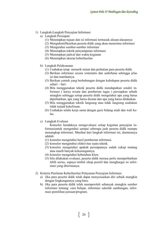 Sysstteem Polla 17 Biimbiingan dan Konsseelliing
Sy m Po a 17 B mb ngan dan Kon ng

1) Langkah-Langkah Penyajian Informasi
a) Langkah Persiapan
(1) Menetapkan tujuan dan isi informasi termasuk alasan-alasannya
(2) Mengidentifikasikan peserta didik yang akan menerima informasi
(3) Mengetahui sumber-sumber informasi
(4) Menetapkan teknik penyampaian informasi
(5) Menetapkan jadwal dan waktu kegiatan
(6) Menetapkan ukuran keberhasilan
b) Langkah Pelaksanaan
(1) Usahakan tetap menarik minat dan perhatian para peserta didik.
(2) Berikan informasi secara sistematis dan sederhana sehingga jelas
isi dan manfaatnya.
(3) Berikan contoh yang berhubungan dengan kehidupan peserta didik
sehari – hari.
(4) Bila menggunakan teknik peserta didik mendapatkan sendiri informasi ( karya wisata dan pemberian tugas ) persiapkan sebaik
mungkin sehingga setiap peserta didik mengetahui apa yang harus
diperhatikan, apa yang harus dicatat dan apa yang harus dilakukan.
(5) Bila menggunakan teknik langsung atau tidak langsung usahakan
tidak terjadi kekeliruan.
(6) Usahakan selalu kerja sama dengan guru bidang studi dan wali kelas.
c) Langkah Evaluasi
Konselor hendaknya mengevaluasi setiap kegiatan penyajian informasiuntuk mengetahui sampai seberapa jauh peserta didik mampu
menangkap informasi. Manfaat dari langkah informasi ini, diantaranya
adalah:
(1) konselor mengetahui hasil pemberian informasi.
(2) konselor mengetahui efektivitas suatu teknik.
(3) konselor mengetahui apakah persiapannya sudah cukup matang
atau masih banyak kekurangannya.
(4) konselor mengetahui kebutuhan klien.
(5) bila dilakukan evaluasi, peserta didik merasa perlu memperhatikan
lebih serius, supaya timbul sikap positif dan menghargai isi informasi yang diterimanya.
2) Kriteria Penilaian Keberhasilan Pelayanan Penyajian Informasi
a) Jika para peserta didik telah dapat menyesuaikan diri sebaik mungkin
dengan lingkungannya yang baru.
b) Jika para peserta didik telah memperoleh sebanyak mungkin sumber
informasi tentang: cara belajar, informasi sekolah sambungan, informasi pemilihan jurusan/program.

20

 