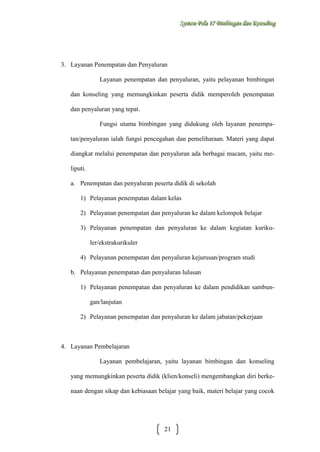 Sysstteem Polla 17 Biimbiingan dan Konsseelliing
Sy m Po a 17 B mb ngan dan Kon ng

3. Layanan Penempatan dan Penyaluran
Layanan penempatan dan penyaluran, yaitu pelayanan bimbingan
dan konseling yang memungkinkan peserta didik memperoleh penempatan
dan penyaluran yang tepat.
Fungsi utama bimbingan yang didukung oleh layanan penempatan/penyaluran ialah fungsi pencegahan dan pemeliharaan. Materi yang dapat
diangkat melalui penempatan dan penyaluran ada berbagai macam, yaitu meliputi.
a. Penempatan dan penyaluran peserta didik di sekolah
1) Pelayanan penempatan dalam kelas
2) Pelayanan penempatan dan penyaluran ke dalam kelompok belajar
3) Pelayanan penempatan dan penyaluran ke dalam kegiatan kurikuler/ekstrakurikuler
4) Pelayanan penempatan dan penyaluran kejurusan/program studi
b. Pelayanan penempatan dan penyaluran lulusan
1) Pelayanan penempatan dan penyaluran ke dalam pendidikan sambungan/lanjutan
2) Pelayanan penempatan dan penyaluran ke dalam jabatan/pekerjaan

4. Layanan Pembelajaran
Layanan pembelajaran, yaitu layanan bimbingan dan konseling
yang memungkinkan peserta didik (klien/konseli) mengembangkan diri berkenaan dengan sikap dan kebiasaan belajar yang baik, materi belajar yang cocok

21

 