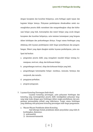 Sysstteem Polla 17 Biimbiingan dan Konsseelliing
Sy m Po a 17 B mb ngan dan Kon ng

dengan kecepatan dan kesulitan belajarnya, serta berbagai aspek tujuan dan
kegiatan belajar lainnya. Pelayanan pembelajaran dimaksudkan untuk memungkinkan peserta didik memahami dan mengembangkan sikap dan kebiasaan belajar yang baik, keterampilan dan materi belajar yang cocok dengan
kecepatan dan kesulitan belajarnya, serta tuntutan kemampuan yang berguna
dalam kehidupan dan perkembangan dirinya. Fungsi utama bimbingan yang
didukung oleh layanan pembelajaran ialah fungsi pemeliharaan dan pengembangan. Materi yang dapat diangkat melalui layanan pembelajaran, yaitu meliputi hal berikut:
a. pengenalan peserta didik yang mengalami masalah belajar tentang kemampuan, motivasi, sikap, dan kebiasaan belajar.
b. pengembangan motivasi, sikap dan kebiasaan belajar yang baik.
c. pengembangan keterampilan belajar: membaca, mencatat, bertanya dan
menjawab, dan menulis.
d. pengajaran perbaikan.
e. program pengayaan.

5. Layanan Konseling Perorangan (Individual)
Layanan konseling perorangan, yaitu pelayanan bimbingan dan
konseling yang memungkinkan peserta didik mendapatkan pelayanan langsung tatap muka dengan guru bimbingan dalam rangka pembahasan dan pengentasan permasalahan pribadi yang dideritanya. Fungsi utama bimbingan
yang didukung oleh pelayanan konseling perorangan ialah fungsi pengentasan.
a. Macam-Macam Pendekatan dalam Konseling
Ada beberapa bentuk pendekatan dalam penyuluhan yang telah dikembangkan, diataranya:
1) psikoanalitik
2) eksistensial-humanitik

22

 