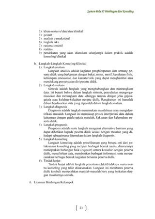 Sysstteem Polla 17 Biimbiingan dan Konsseelliing
Sy m Po a 17 B mb ngan dan Kon ng

3)
4)
5)
6)
7)
8)
9)

klien-sentered dan/atau klinikal
gestalt
analisis transaksional
tingkah laku
rasional-emotif
realitas
pendekatan yang akan diuraikan selanjutnya dalam praktik adalah
konseling klinikal

b. Langkah-Langkah Konseling Klinikal
1) Langkah analisis
Langkah analisis adalah kegiatan penghimpunan data tentang peserta didik yang berkenaan dengan bakat, minat, motif, kesehatan fisik,
kehidupan emosional, dan karakteristik yang dapat menghambat atau
mendukung penyesuaian diri peserta didik.
2) Langkah sintesis
Sintesis adalah langkah yang menghubungkan dan menrangkum
data. Ini berarti bahwa dalam langkah sintesis, penyuluhan mengorganisasikan dan merangkum data sehingga tampak dengan jelas gejalagejala atau keluhan-keluahan peserta didik. Rangkuman ini haruslah
dibuat berdasarkan data yang diperoleh dalam langkah analisis.
3) Langkah diagnosis
Diagnosis adalah langkah menemukan masalahnya atau mengidentifikasi masalah. Langkah ini mencakup proses interpretasi data dalam
kaitannya dengan gejala-gejala masalah, kekuatan dan kelemahan peserta didik.
4) Langkah prognosis
Prognosis adalah suatu langkah mengenai alternative bantuan yang
dapat diberikan kepada peserta didik sesuai dengan masalah yang dihadapi sebagaimana ditemukan dalam langkah diagnosis.
5) Langkah konseling
Langkah konseling adalah pemeliharaan yang berupa inti dari pelaksanaan konseling yang meliputi berbagai bentuk usaha, diantaranya
menciptakan hubungan baik (rapport) antara konselor dengan peserta
didik, menafsirkan data, memberikan berbagai iinformasi, serta merencanakan berbagai bentuk kegiatan bersama peserta didik.
6) Tindak lanjut
Tindak lanjut adalah langkah penentuan efektif tidaknya suatu usaha konseling yang telah dilaksanakan. Langkah ini membantu peserta
didik kembali memecahkan masalah-masalah baru yang berkaitan dengan masalahnya semula.
6. Layanan Bimbingan Kelompok

23

 