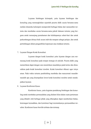 Sysstteem Polla 17 Biimbiingan dan Konsseelliing
Sy m Po a 17 B mb ngan dan Kon ng

Layanan bimbingan kelompok, yaitu layanan bimbingan dan
konseling yang memungkinkan sejumlah peserta didik secara bersama-sama
melalui dinamika kelompok memperoleh berbagai bahan dari narasumber tertentu dan membahas secara bersama-sama pokok bahasan tertentu yang berguna untuk menunjang pemahaman dan kehidupannya sehari-hari dan untuk
perkembangan dirinya baik secara individu maupun sebagai pelajar, dan untuk
pertimbangan dalam pengambilan keputusan atau tindakan tertentu.

7. Layanan Dengan Kotak Konsultasi
Layanan dengan kotak konsultasi yaitu layanan dengan cara memasang kotak konsultasi pada tempat strategis di sekolah. Peserta didik yang
memerlukan dapat dengan cara menuliskan masalahnya pada kertas dan dimasukkan pada kotak konsultasi tersebut. Kotak konsultasi dikunci agar isinya
aman. Pada waktu tertentu pembimbing membuka dan mencermati masalahmasalah apa yang disampaikan lewat kotak konsultasi tersebut untuk mendapatkan layanan.
8. Layanan Konferensi Kasus
Konferensi kasus, yaitu kegiatan pendukung bimbingan dan konseling untuk membahas permasalahan yang dialami klien dalam suatu pertemuan
yang dihadiri oleh berbagai pihak yang diharapkan dapat memberikan bahan,
keterangan kemudahan, dan komitmen bagi terentaskannya permasalahan tersebut. Konferensi kasus bersifat terbatas dan tertutup.

24

 