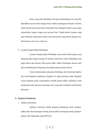 Sysstteem Polla 17 Biimbiingan dan Konsseelliing
Sy m Po a 17 B mb ngan dan Kon ng

Kasus yang telah ditetapkan oleh guru pembimbing, ada yang bisa
dipecahkan secara tuntas dengan hanya melalui penanganan konselor sekolah,
tetapi banyak pula kasus-kasus yang belum bisa ditangani sendiri yang sangat
memerlukan campur tangan dari personel lain. Teknik-teknik bantuan yang
akan diberikan, dibicarakan dalam suatu pertemuan yang disebut dengan konferensi kasus atau case conference.

9. Layanan dengan Papan Bimbingan
Layanan dengan papan bimbingan, yaitu suatu bentuk papan yang
dipasang pada tempat strategis di sekolah yang berisi materi bimbingan yang
dapat dibaca dan diamati oleh peserta didik. Materi bimbingan disusun oleh
guru pembimbing dan dipasang serta diganti pada periode tertentu.
Untuk melaksanakan pelayanan bimbingan dan konseling diperlukan factor/kegiatan pendukung. Kegiatan ini pada umumnya tidak ditujukan
secara langsung untuk memecahkan masalah peserta didik, melainkan untuk
memperoleh data dan/atau keterangan lain yang akan membantu keberhasilan
pelayanan.

E. Kegiatan Pendukung
1. Aplikasi Instrument
Aplikasi instrument adalah kegiatan pendukung untuk mengumpulkan data dan keterangan tentang peserta didik, keterangan tentang lingkungannya, dan lingkungan yang lebih luas.

25

 