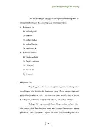 Sysstteem Polla 17 Biimbiingan dan Konsseelliing
Sy m Po a 17 B mb ngan dan Kon ng

Data dan keterangan yang perlu dikumpulkan melalui aplikasi instrumentasi bimbingan dan konseling pada umumnya meliputi.
a. Instrument tes
1) tes intelegensi
2) tes bakat
3) tes kepribadian
4) tes hasil belajar
5) tes diagnostik
b. Instrumen non tes
1) Catatan anekdot
2) Angket/kuisioner
3) Daftar cek
4) Sosiometri
5) Inventori

2. Himpunan Data
Penyelenggaraan himpunan data, yaitu kegiatan pendukung untuk
menghimpun seluruh data dan keterangan yang relevan dengan keperluan
pengembangan peserta didik. Himpunan data perlu diselenggarakan secara
berkelanjutan, sistematik, komprehensif, terpadu, dan sifatnya tertutup.
Berbagai hal yang termuat di dalam himpunan data meliputi: identitas peserta didik, latar belakang rumah dan keluarga, kemampuan, sejarah
pendidikan, hasil tes diagnostic, sejarah kesehatan, pengalaman kegiatan, cita-

26

 