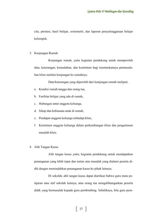 Sysstteem Polla 17 Biimbiingan dan Konsseelliing
Sy m Po a 17 B mb ngan dan Kon ng

cita, prestasi, hasil belajar, sosiometri, dan laporan penyelenggaraan belajar
kelompok.

3. Kunjungan Rumah
Kunjungan rumah, yaitu kegiatan pendukung untuk memperoleh
data, keterangan, kemudahan, dan komitmen bagi terentaskannya permasalahan klien melalui kunjungan ke rumahnya.
Data/keterangan yang diperoleh dari kunjungan rumah meliputi.
a. Kondisi rumah tangga dan orang tua,
b. Fasilitas belajar yang ada di rumah,
c. Hubungan antar anggota keluarga,
d. Sikap dan kebiasaan anak di rumah,
e. Pendapat anggota keluarga terhadap klien,
f. Komitmen anggota keluarga dalam perkembangan klien dan pengentasan
masalah klien.

4. Alih Tangan Kasus
Alih tangan kasus yaitu, kegiatan pendukung untuk mendapatkan
penanganan yang lebih tepat dan tuntas atas masalah yang dialami peserta didik dengan memindahkan penanganan kasus ke pihak lainnya.
Di sekolah, ahli tangan kasus dapat diartikan bahwa guru mata pelajaran atau staf sekolah lainnya, atau orang tua mengalihtangankan peserta
didik yang bermasalah kepada guru pembimbing. Sebaliknya, bila guru pem-

27

 